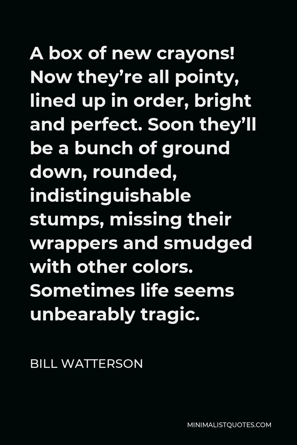 Bill Watterson Quote - A box of new crayons! Now they’re all pointy, lined up in order, bright and perfect. Soon they’ll be a bunch of ground down, rounded, indistinguishable stumps, missing their wrappers and smudged with other colors. Sometimes life seems unbearably tragic.