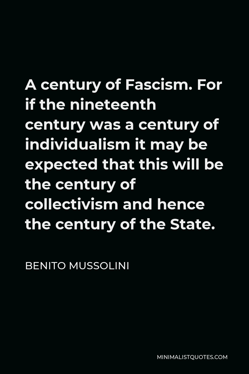 Benito Mussolini Quote - A century of Fascism. For if the nineteenth century was a century of individualism it may be expected that this will be the century of collectivism and hence the century of the State.