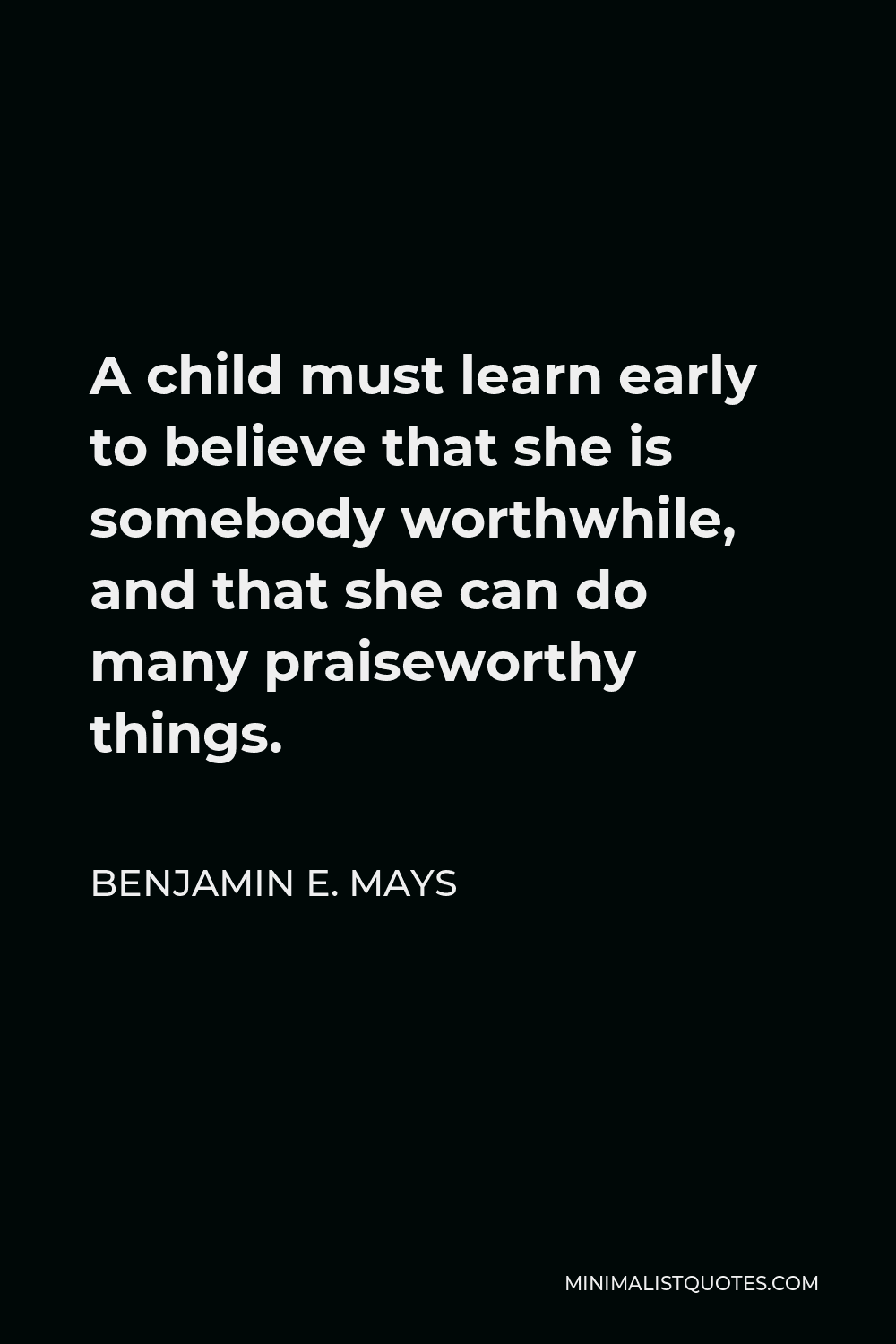 Benjamin E. Mays Quote - A child must learn early to believe that she is somebody worthwhile, and that she can do many praiseworthy things.