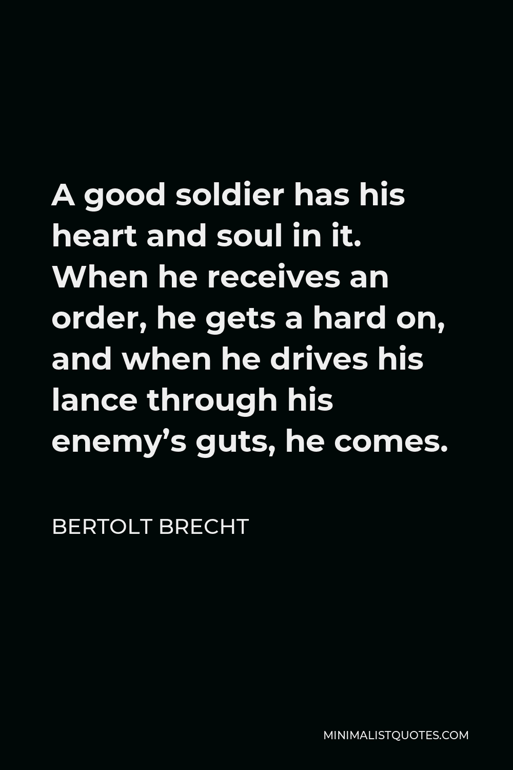 Bertolt Brecht Quote - A good soldier has his heart and soul in it. When he receives an order, he gets a hard on, and when he drives his lance through his enemy’s guts, he comes.