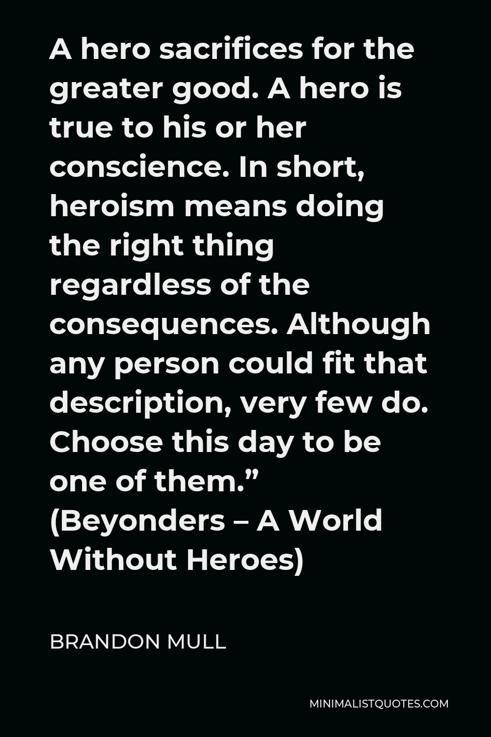 Brandon Mull Quote - A hero sacrifices for the greater good. A hero is true to his or her conscience. In short, heroism means doing the right thing regardless of the consequences. Although any person could fit that description, very few do. Choose this day to be one of them.” (Beyonders – A World Without Heroes)