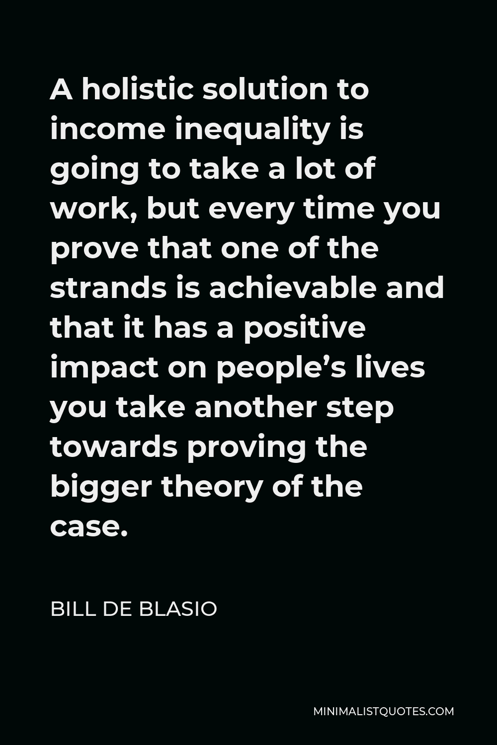 Bill de Blasio Quote - A holistic solution to income inequality is going to take a lot of work, but every time you prove that one of the strands is achievable and that it has a positive impact on people’s lives you take another step towards proving the bigger theory of the case.