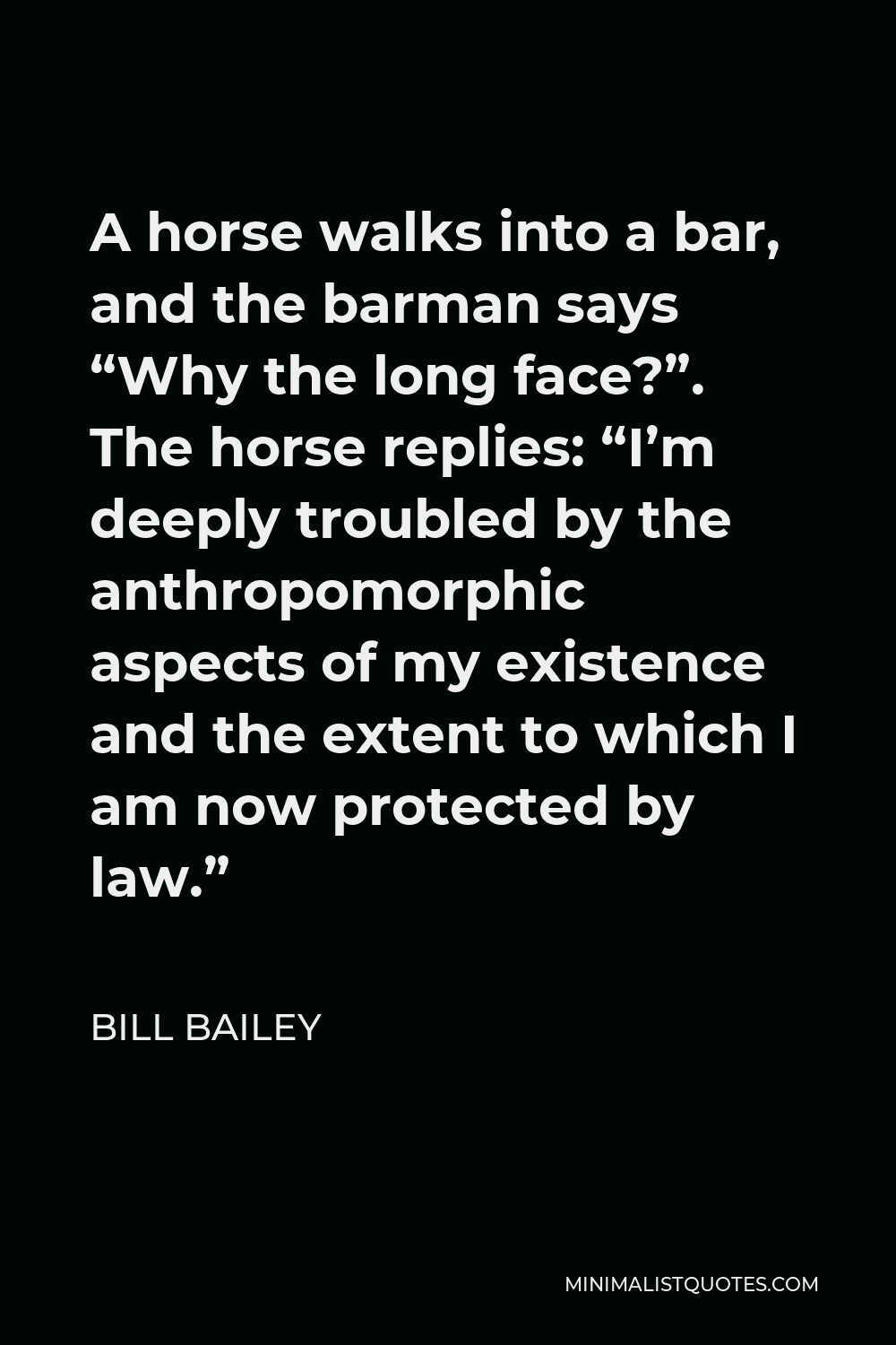 Bill Bailey Quote - A horse walks into a bar, and the barman says “Why the long face?”. The horse replies: “I’m deeply troubled by the anthropomorphic aspects of my existence and the extent to which I am now protected by law.”