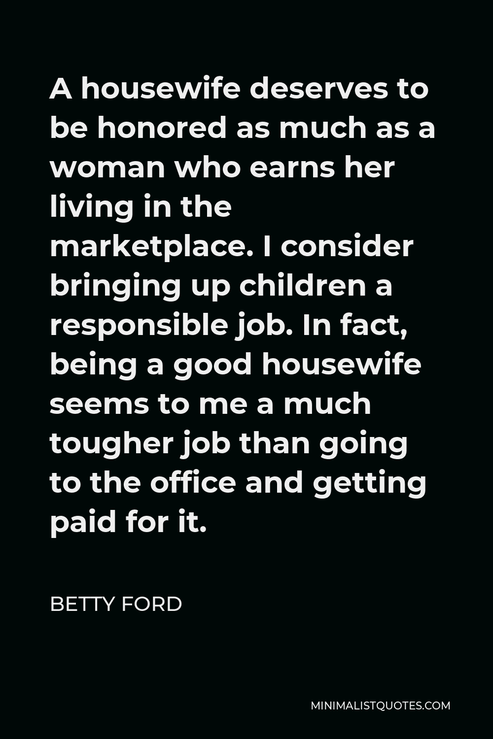 Betty Ford Quote - A housewife deserves to be honored as much as a woman who earns her living in the marketplace. I consider bringing up children a responsible job. In fact, being a good housewife seems to me a much tougher job than going to the office and getting paid for it.