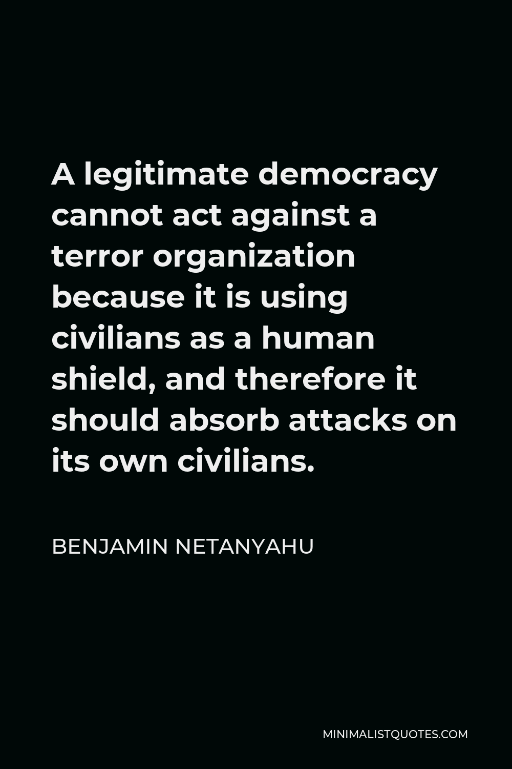 Benjamin Netanyahu Quote - A legitimate democracy cannot act against a terror organization because it is using civilians as a human shield, and therefore it should absorb attacks on its own civilians.