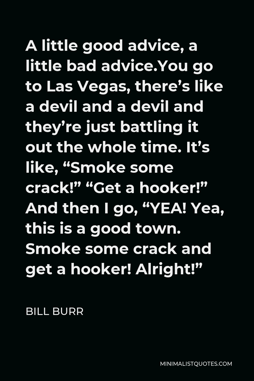 Bill Burr Quote - A little good advice, a little bad advice.You go to Las Vegas, there’s like a devil and a devil and they’re just battling it out the whole time. It’s like, “Smoke some crack!” “Get a hooker!” And then I go, “YEA! Yea, this is a good town. Smoke some crack and get a hooker! Alright!”