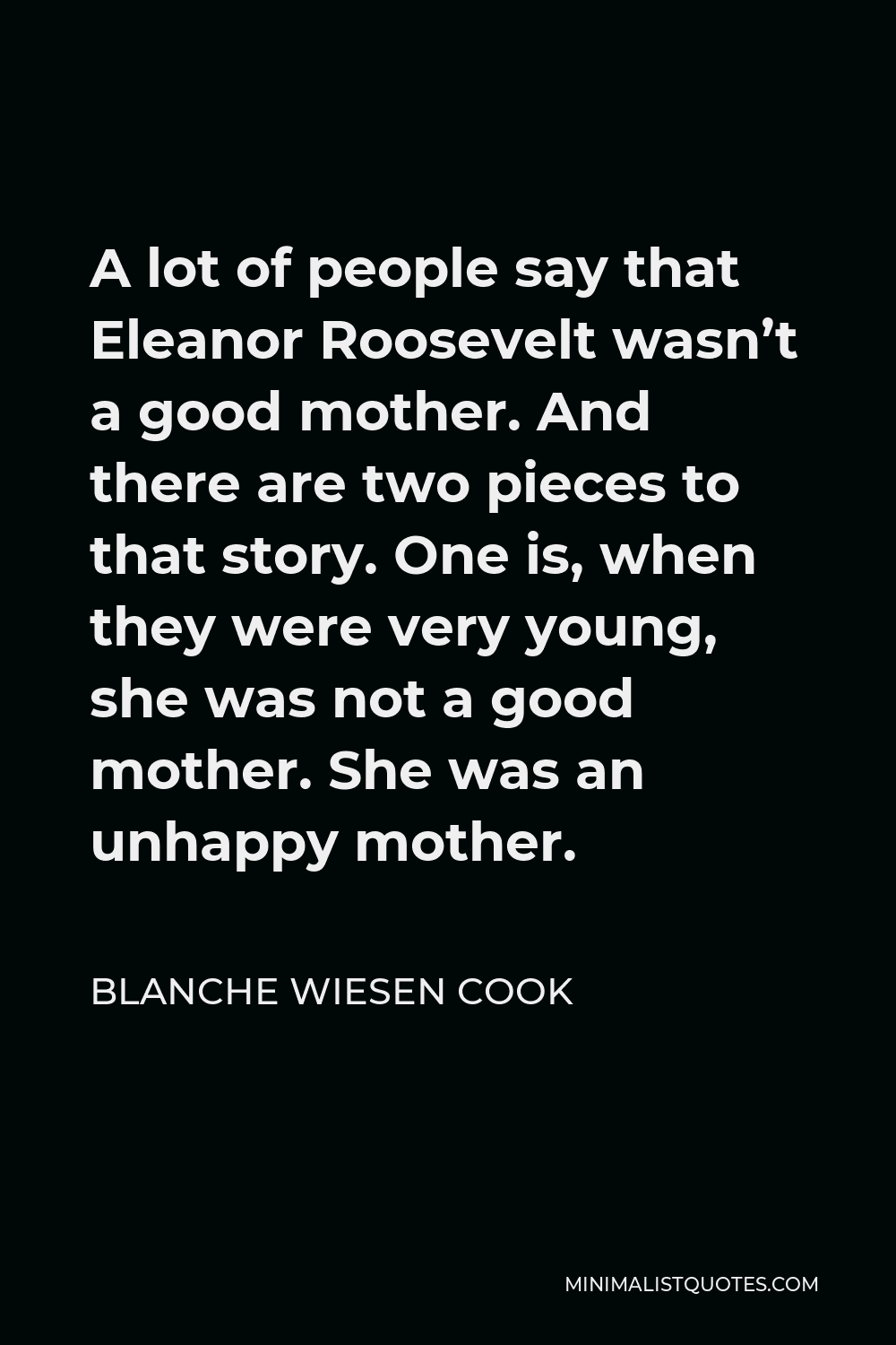 Blanche Wiesen Cook Quote - A lot of people say that Eleanor Roosevelt wasn’t a good mother. And there are two pieces to that story. One is, when they were very young, she was not a good mother. She was an unhappy mother.