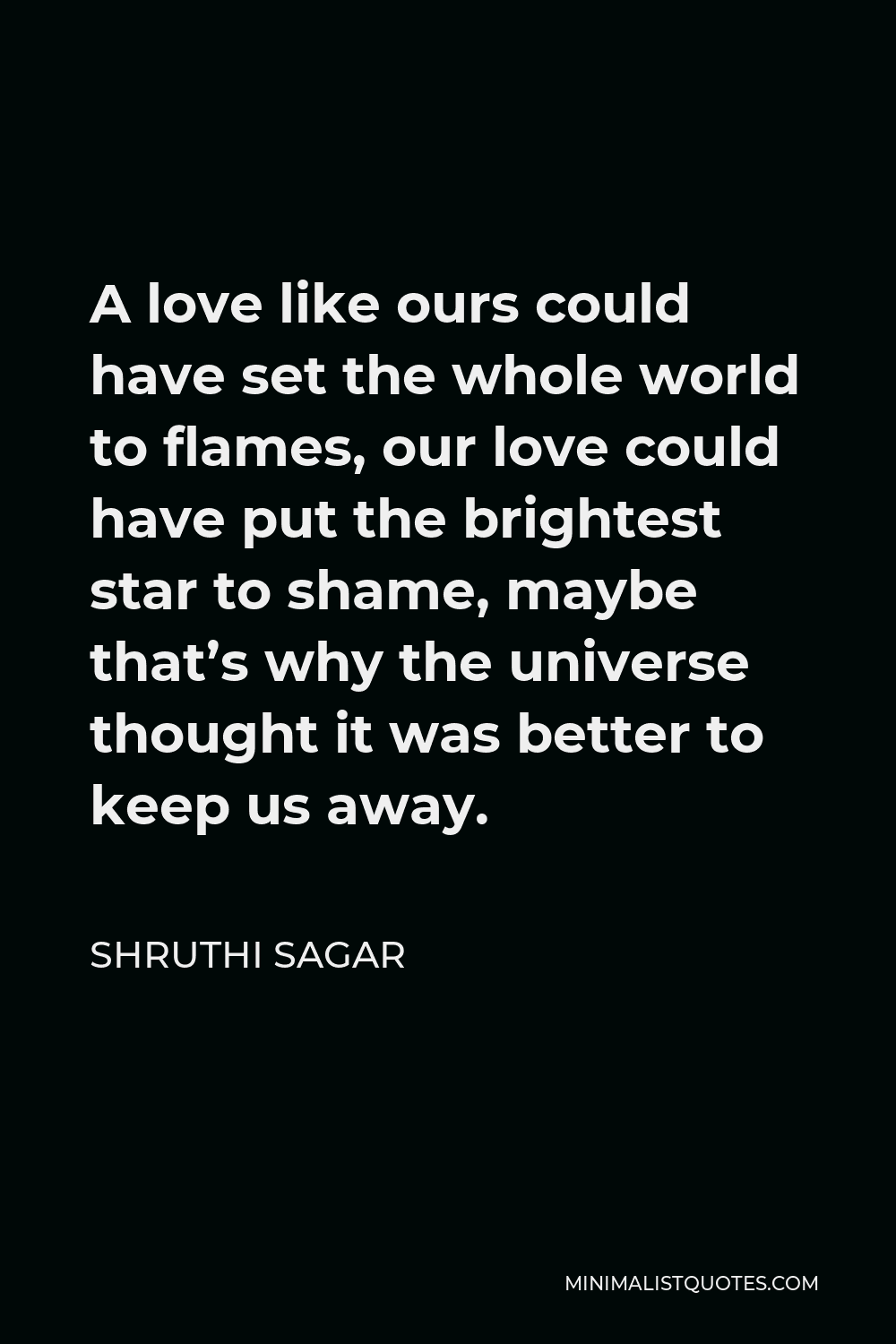 Shruthi Sagar Quote - A love like ours could have set the whole world to flames, our love could have put the brightest star to shame, maybe that’s why the universe thought it was better to keep us away.