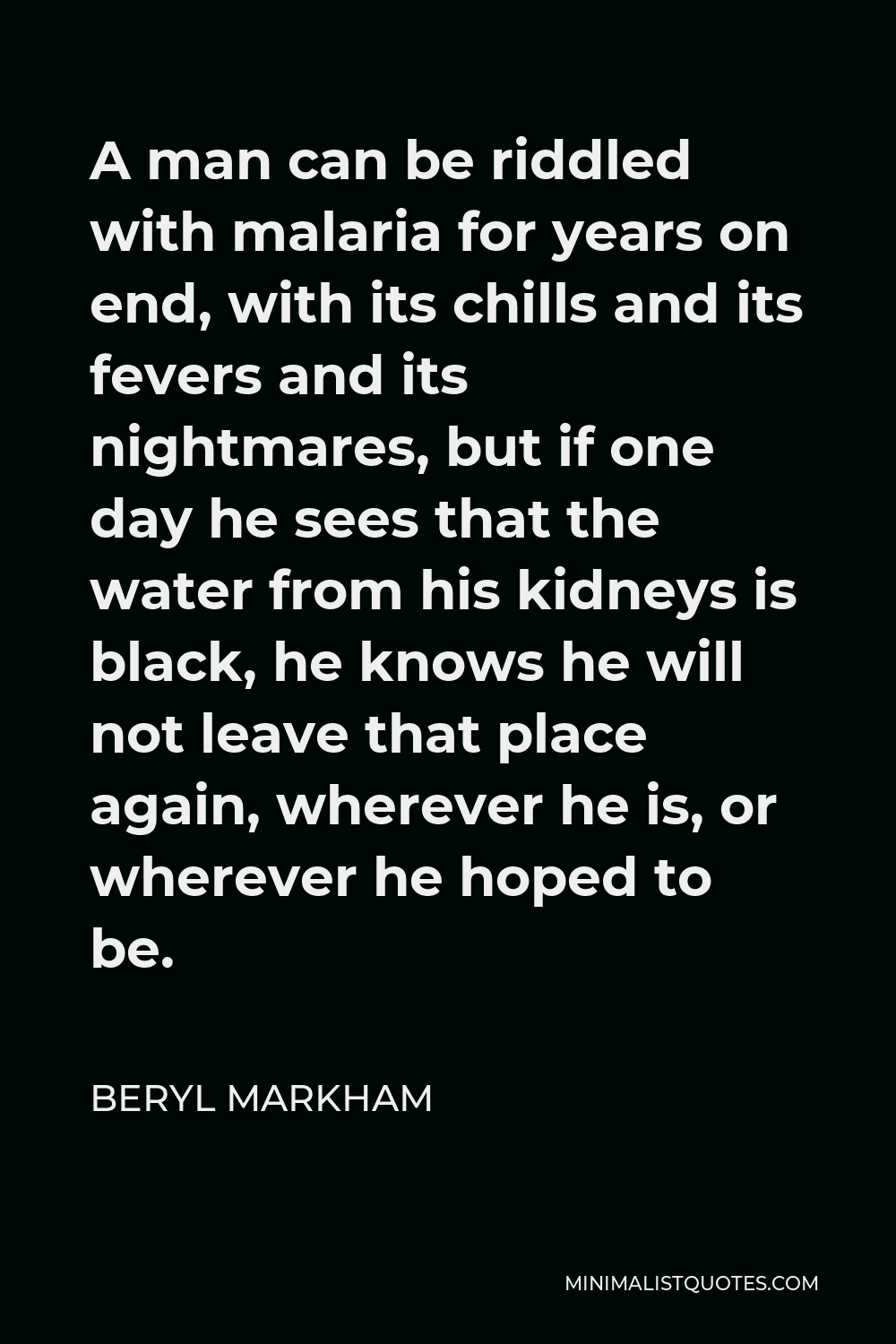 Beryl Markham Quote - A man can be riddled with malaria for years on end, with its chills and its fevers and its nightmares, but if one day he sees that the water from his kidneys is black, he knows he will not leave that place again, wherever he is, or wherever he hoped to be.