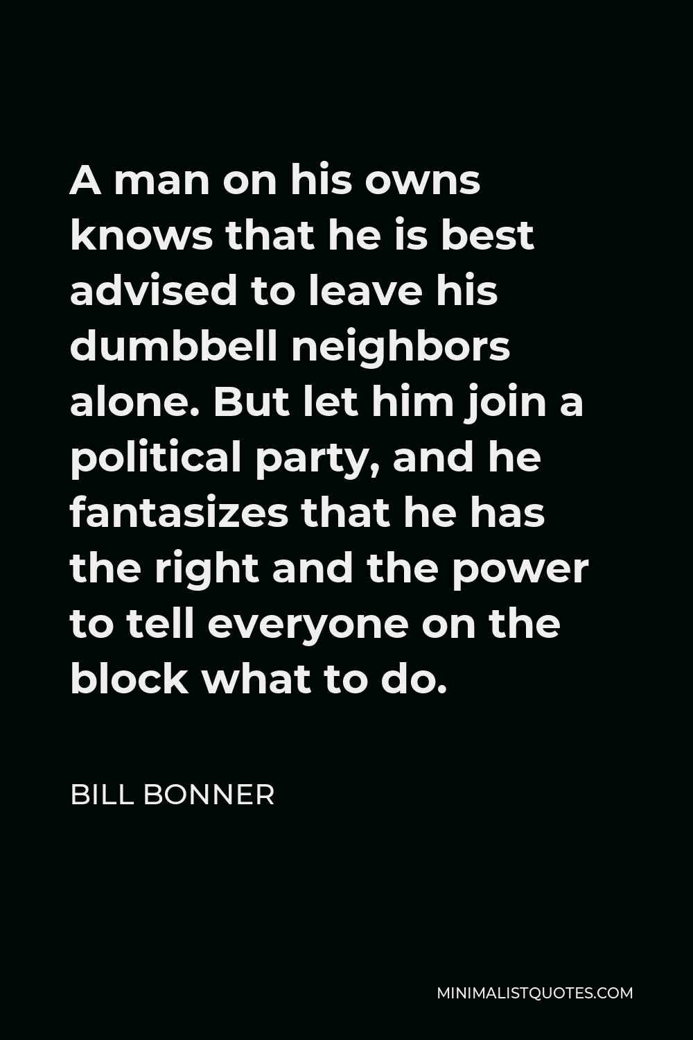 Bill Bonner Quote - A man on his owns knows that he is best advised to leave his dumbbell neighbors alone. But let him join a political party, and he fantasizes that he has the right and the power to tell everyone on the block what to do.