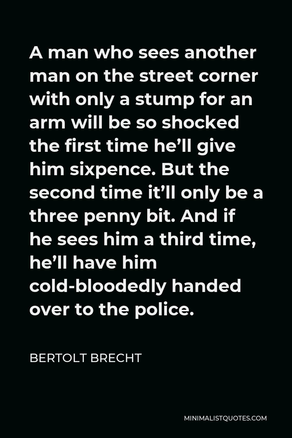 Bertolt Brecht Quote - A man who sees another man on the street corner with only a stump for an arm will be so shocked the first time he’ll give him sixpence. But the second time it’ll only be a three penny bit. And if he sees him a third time, he’ll have him cold-bloodedly handed over to the police.