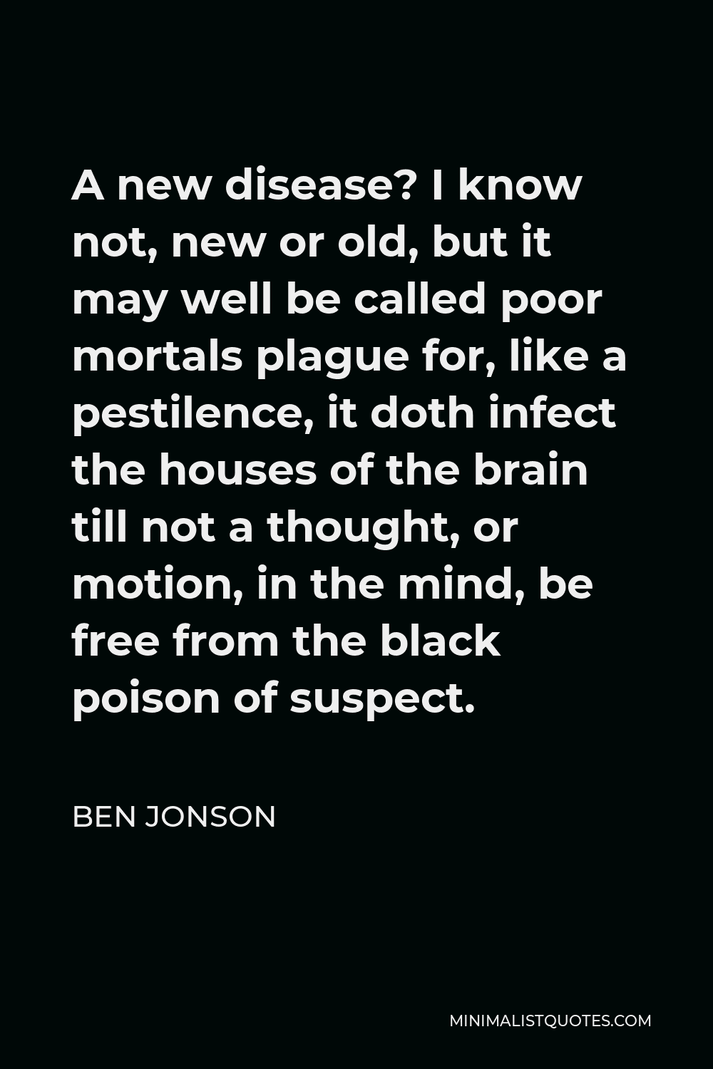 Ben Jonson Quote - A new disease? I know not, new or old, but it may well be called poor mortals plague for, like a pestilence, it doth infect the houses of the brain till not a thought, or motion, in the mind, be free from the black poison of suspect.