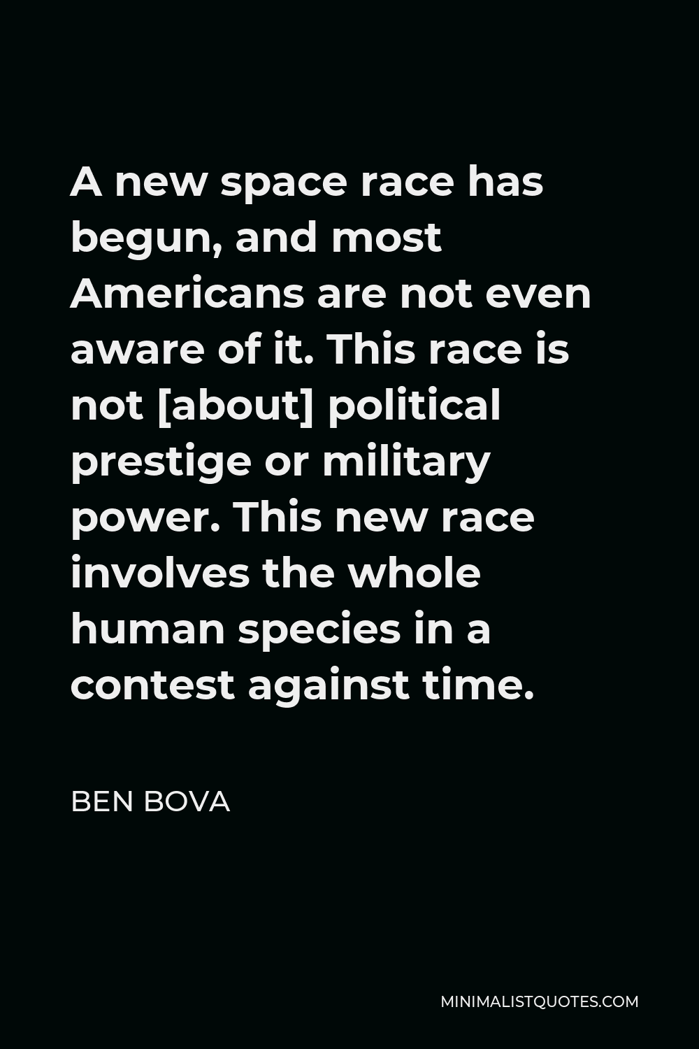Ben Bova Quote - A new space race has begun, and most Americans are not even aware of it. This race is not [about] political prestige or military power. This new race involves the whole human species in a contest against time.