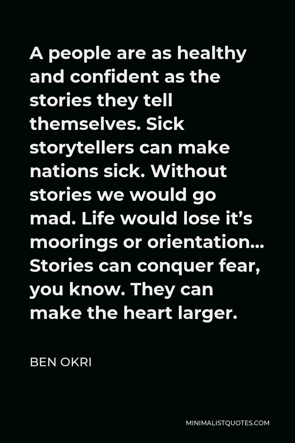 Ben Okri Quote - A people are as healthy and confident as the stories they tell themselves. Sick storytellers can make nations sick. Without stories we would go mad. Life would lose it’s moorings or orientation… Stories can conquer fear, you know. They can make the heart larger.