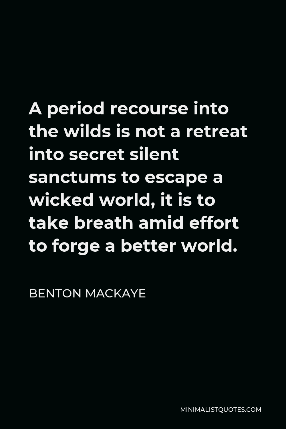 Benton MacKaye Quote - A period recourse into the wilds is not a retreat into secret silent sanctums to escape a wicked world, it is to take breath amid effort to forge a better world.