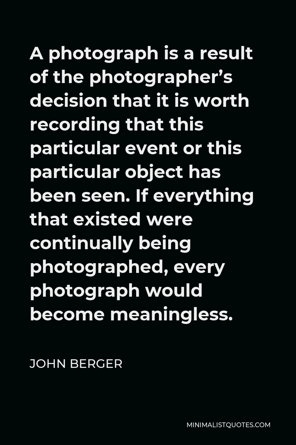 John Berger Quote - A photograph is a result of the photographer’s decision that it is worth recording that this particular event or this particular object has been seen. If everything that existed were continually being photographed, every photograph would become meaningless.