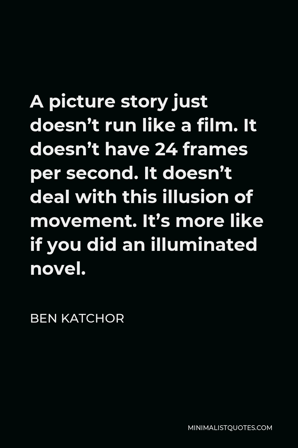 Ben Katchor Quote - A picture story just doesn’t run like a film. It doesn’t have 24 frames per second. It doesn’t deal with this illusion of movement. It’s more like if you did an illuminated novel.