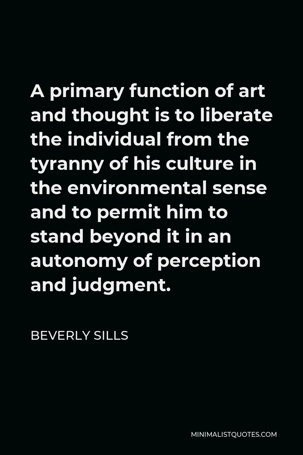 Beverly Sills Quote - A primary function of art and thought is to liberate the individual from the tyranny of his culture in the environmental sense and to permit him to stand beyond it in an autonomy of perception and judgment.