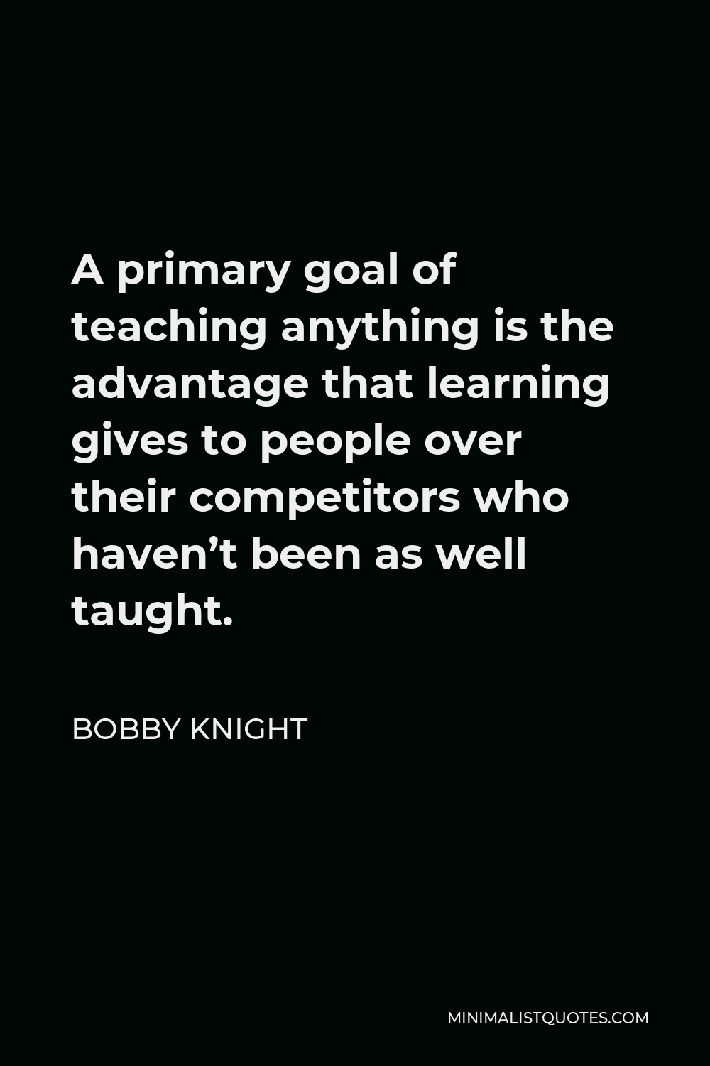 Bobby Knight Quote - A primary goal of teaching anything is the advantage that learning gives to people over their competitors who haven’t been as well taught.