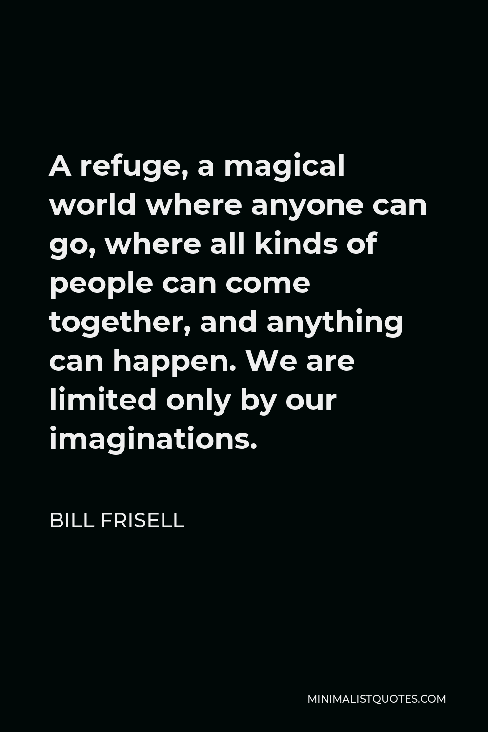 Bill Frisell Quote - A refuge, a magical world where anyone can go, where all kinds of people can come together, and anything can happen. We are limited only by our imaginations.