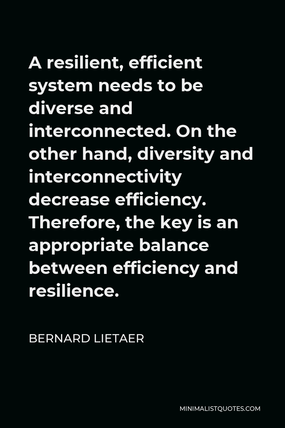 Bernard Lietaer Quote - A resilient, efficient system needs to be diverse and interconnected. On the other hand, diversity and interconnectivity decrease efficiency. Therefore, the key is an appropriate balance between efficiency and resilience.