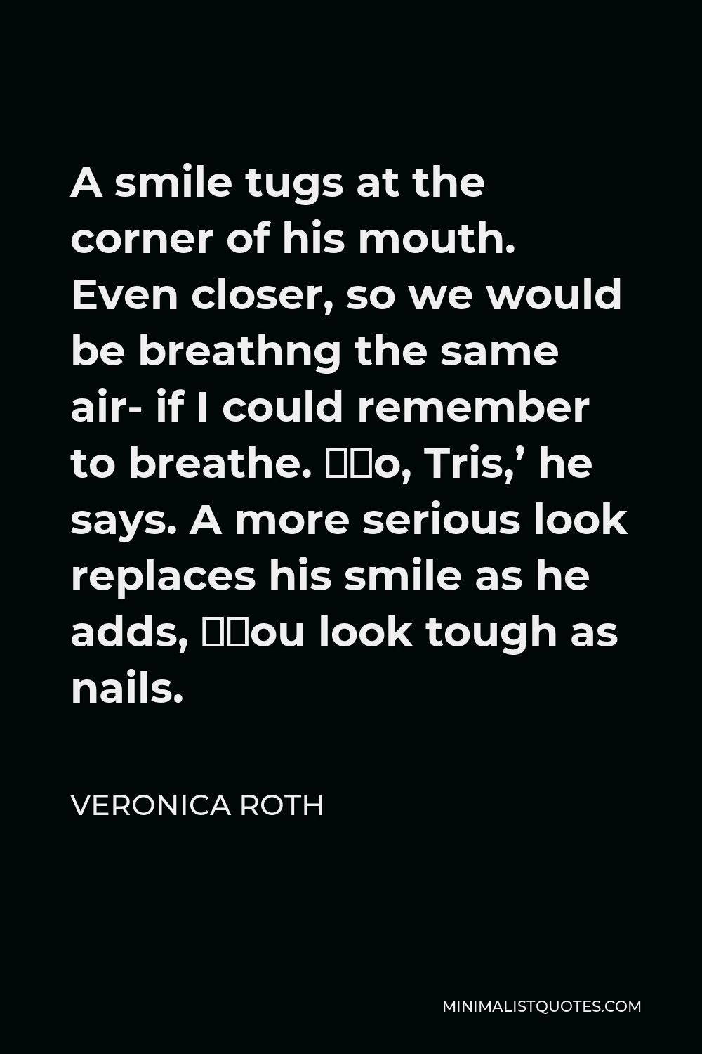Veronica Roth Quote - A smile tugs at the corner of his mouth. Even closer, so we would be breathng the same air- if I could remember to breathe. ‘No, Tris,’ he says. A more serious look replaces his smile as he adds, ‘You look tough as nails.