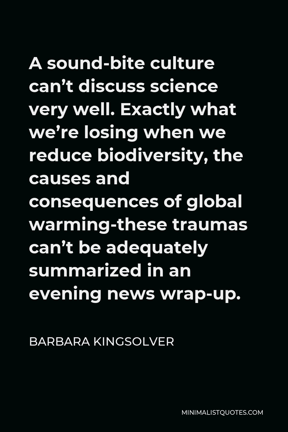Barbara Kingsolver Quote - A sound-bite culture can’t discuss science very well. Exactly what we’re losing when we reduce biodiversity, the causes and consequences of global warming-these traumas can’t be adequately summarized in an evening news wrap-up.