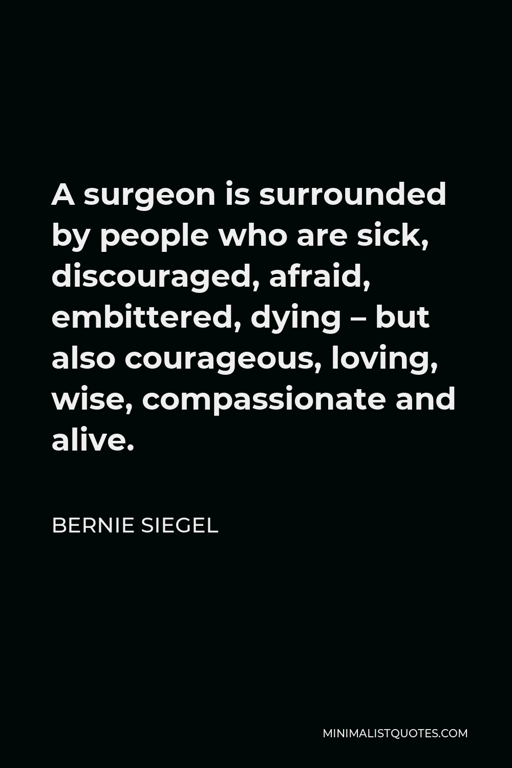 Bernie Siegel Quote - A surgeon is surrounded by people who are sick, discouraged, afraid, embittered, dying – but also courageous, loving, wise, compassionate and alive.