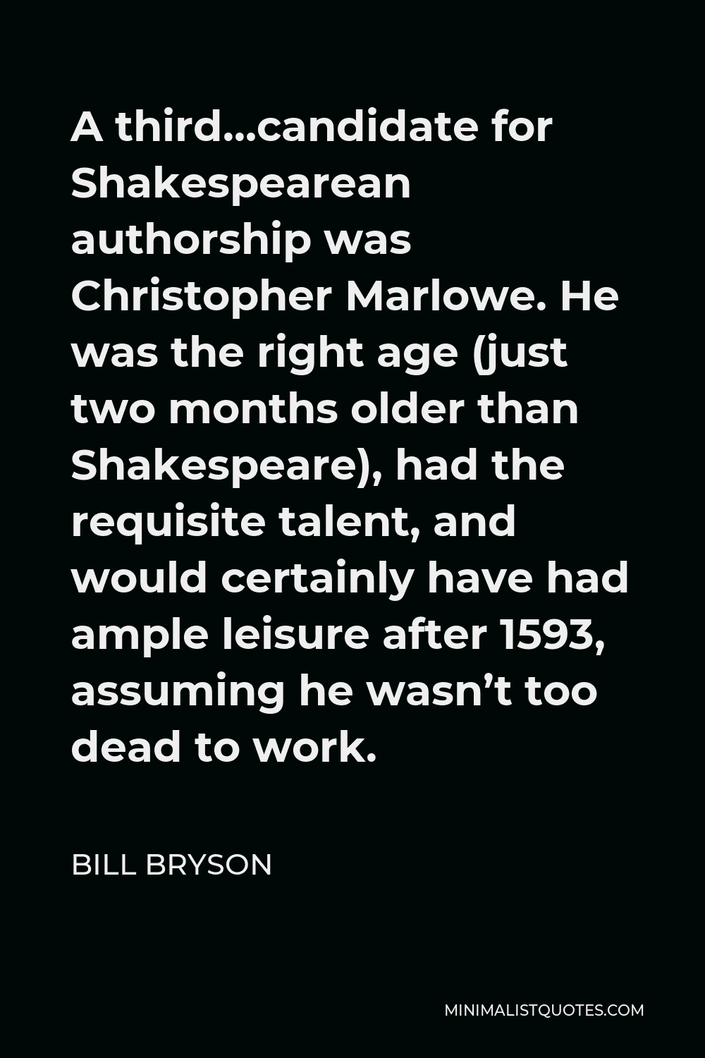 Bill Bryson Quote - A third…candidate for Shakespearean authorship was Christopher Marlowe. He was the right age (just two months older than Shakespeare), had the requisite talent, and would certainly have had ample leisure after 1593, assuming he wasn’t too dead to work.