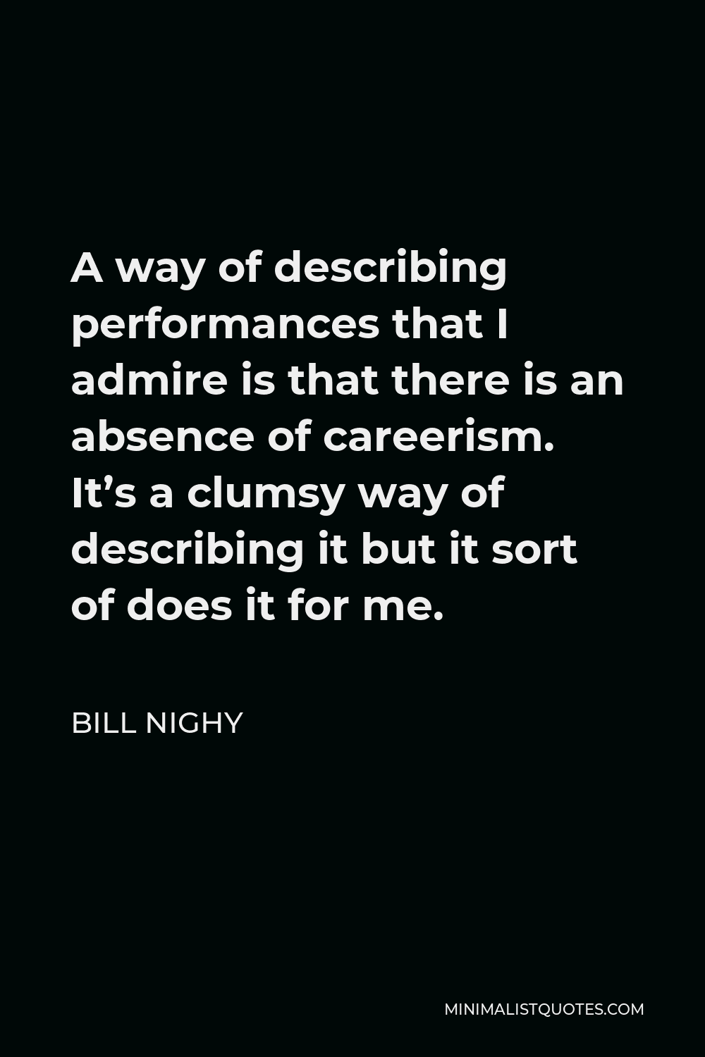 Bill Nighy Quote - A way of describing performances that I admire is that there is an absence of careerism. It’s a clumsy way of describing it but it sort of does it for me.