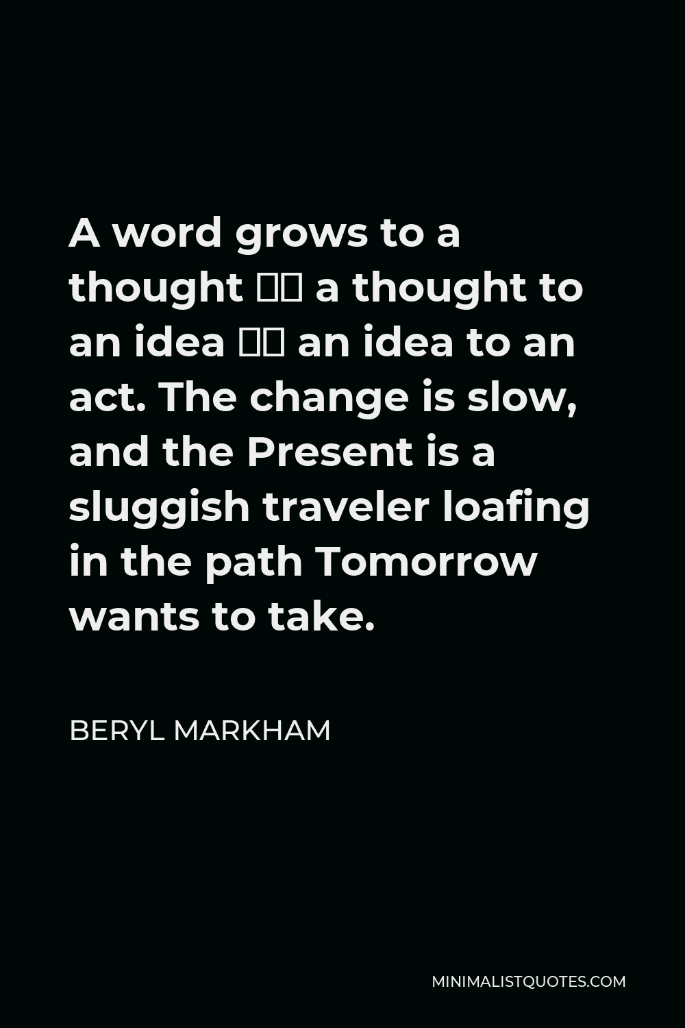 Beryl Markham Quote - A word grows to a thought – a thought to an idea – an idea to an act. The change is slow, and the Present is a sluggish traveler loafing in the path Tomorrow wants to take.