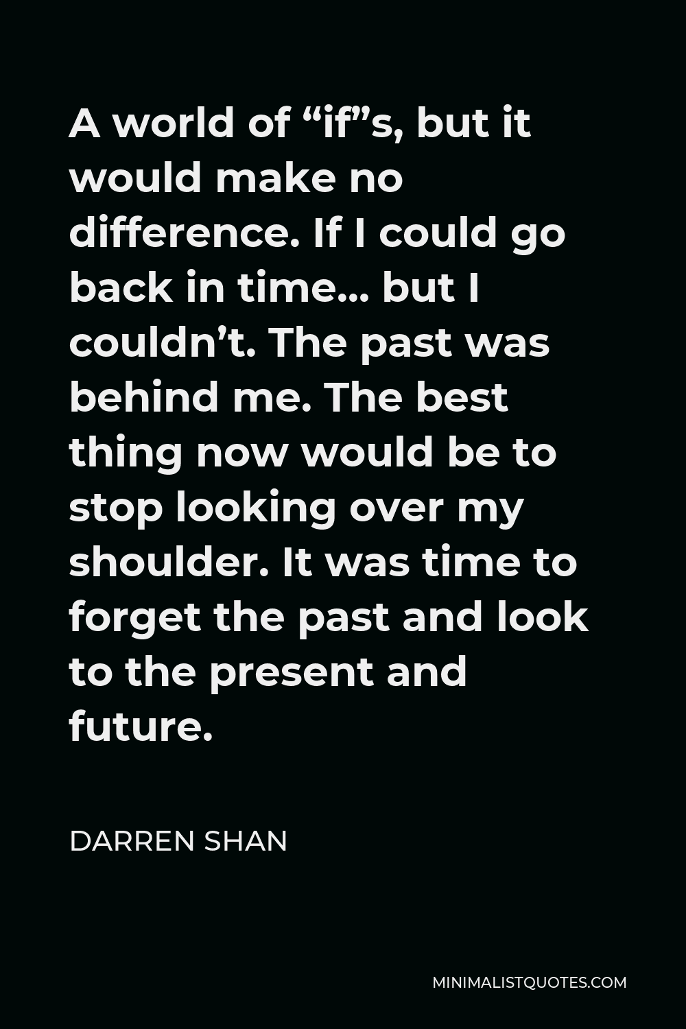 Darren Shan Quote - A world of “if”s, but it would make no difference. If I could go back in time… but I couldn’t. The past was behind me. The best thing now would be to stop looking over my shoulder. It was time to forget the past and look to the present and future.