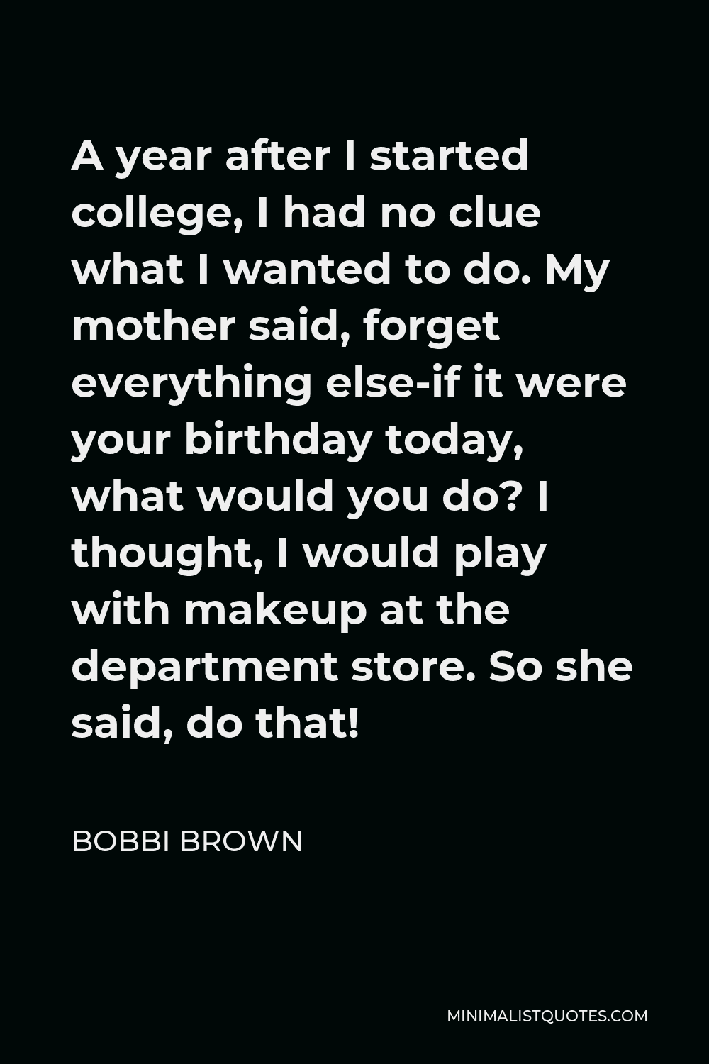 Bobbi Brown Quote - A year after I started college, I had no clue what I wanted to do. My mother said, forget everything else-if it were your birthday today, what would you do? I thought, I would play with makeup at the department store. So she said, do that!
