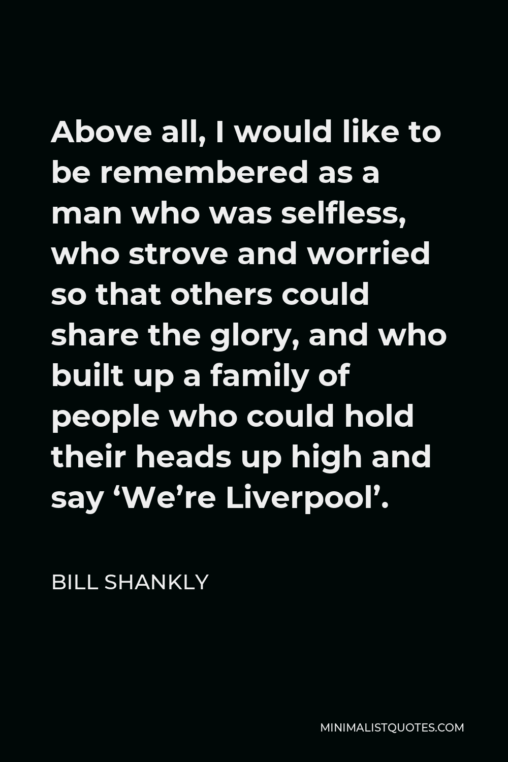 Bill Shankly Quote - Above all, I would like to be remembered as a man who was selfless, who strove and worried so that others could share the glory, and who built up a family of people who could hold their heads up high and say ‘We’re Liverpool’.