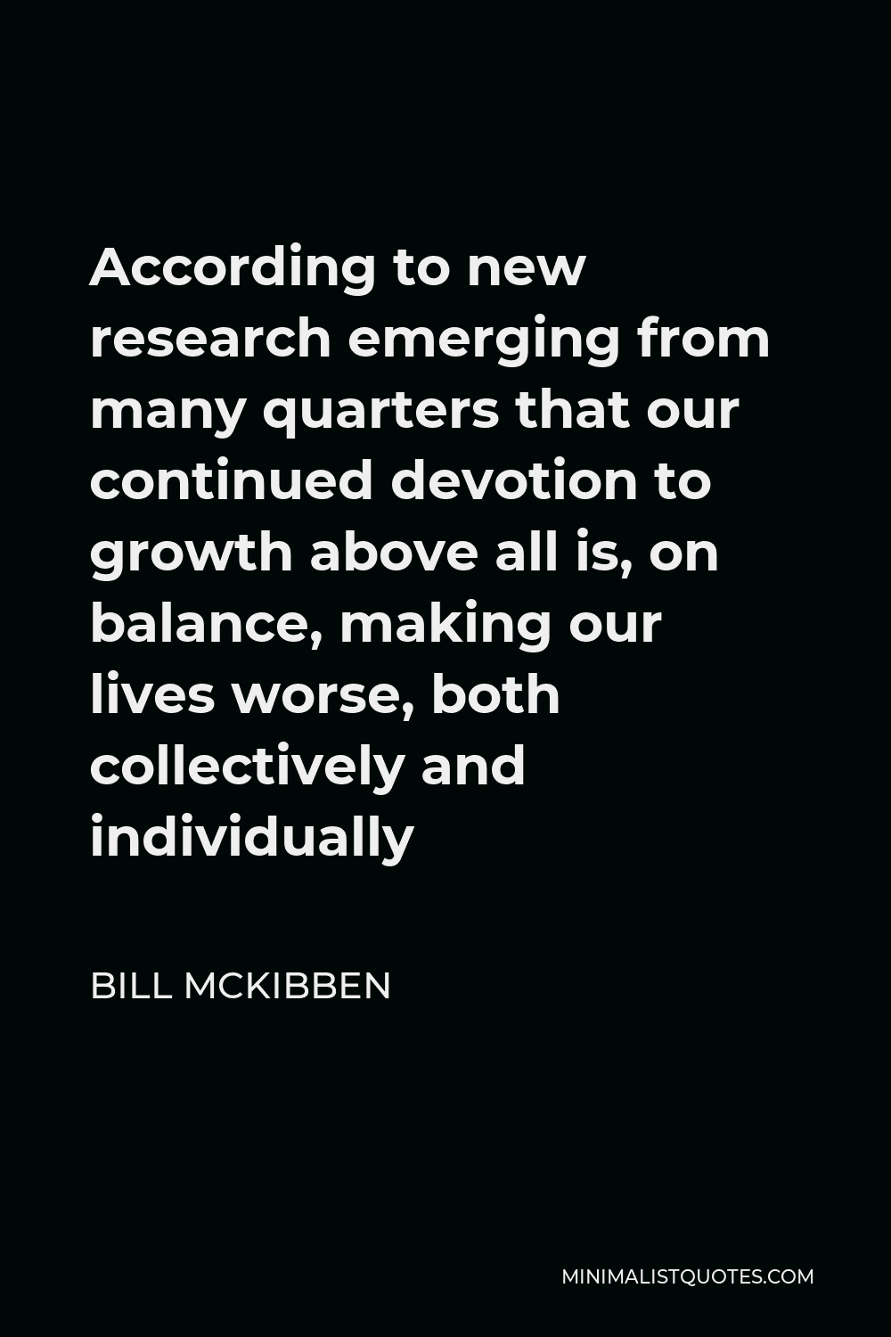 Bill McKibben Quote - According to new research emerging from many quarters that our continued devotion to growth above all is, on balance, making our lives worse, both collectively and individually