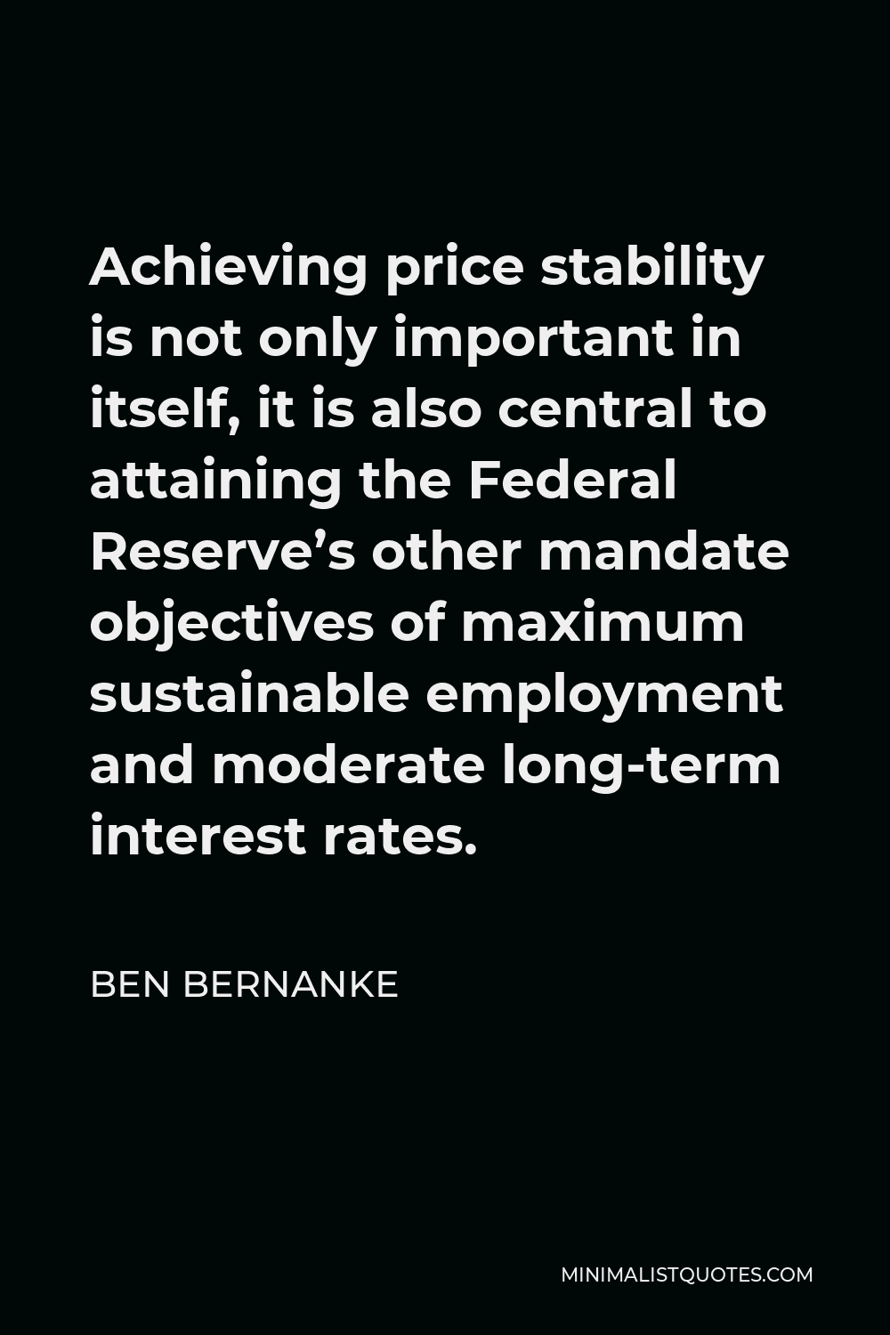 Ben Bernanke Quote - Achieving price stability is not only important in itself, it is also central to attaining the Federal Reserve’s other mandate objectives of maximum sustainable employment and moderate long-term interest rates.
