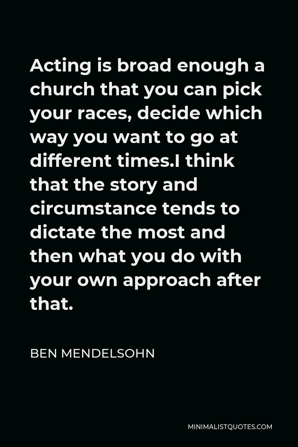 Ben Mendelsohn Quote - Acting is broad enough a church that you can pick your races, decide which way you want to go at different times.I think that the story and circumstance tends to dictate the most and then what you do with your own approach after that.