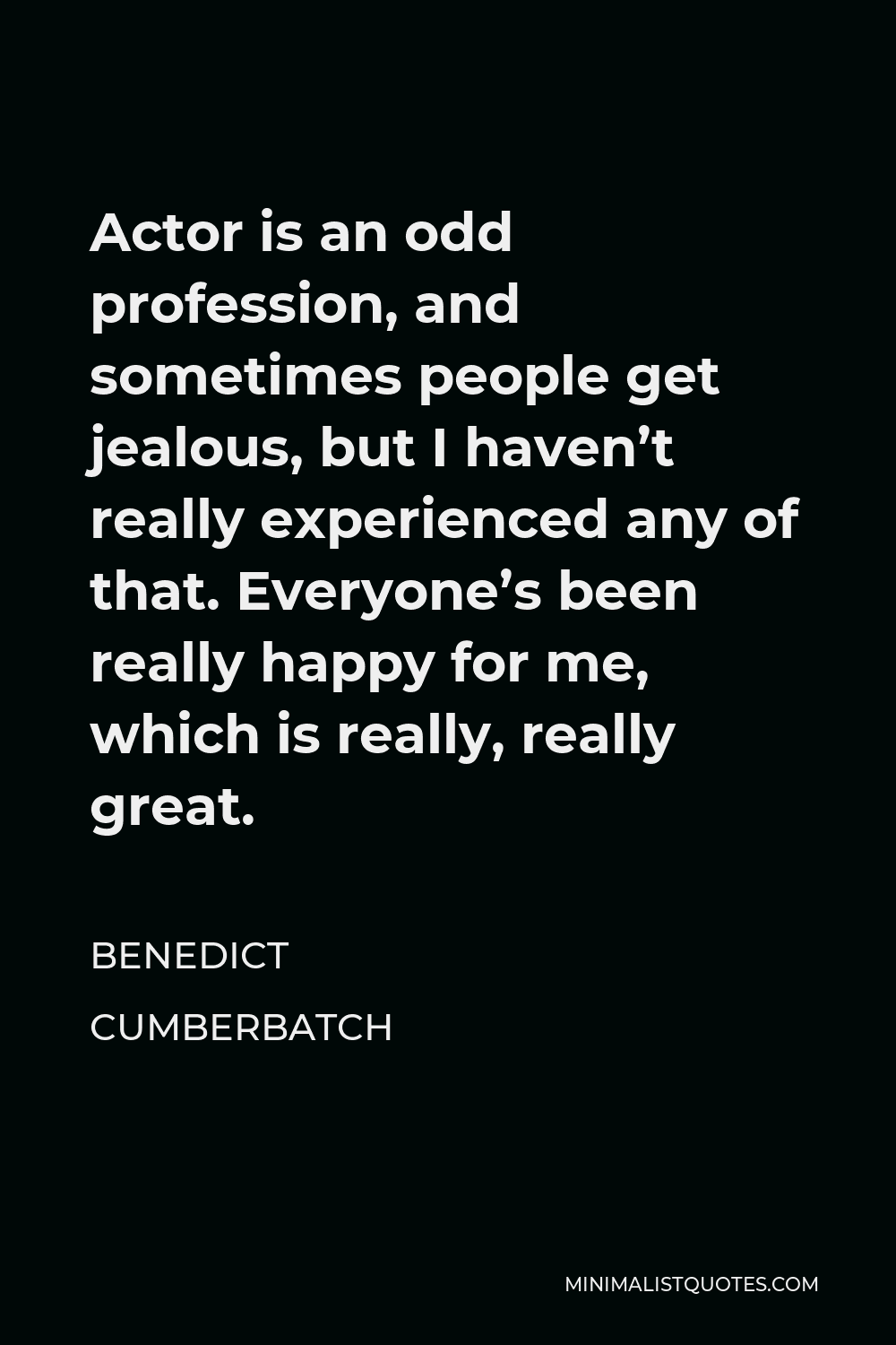 Benedict Cumberbatch Quote - Actor is an odd profession, and sometimes people get jealous, but I haven’t really experienced any of that. Everyone’s been really happy for me, which is really, really great.