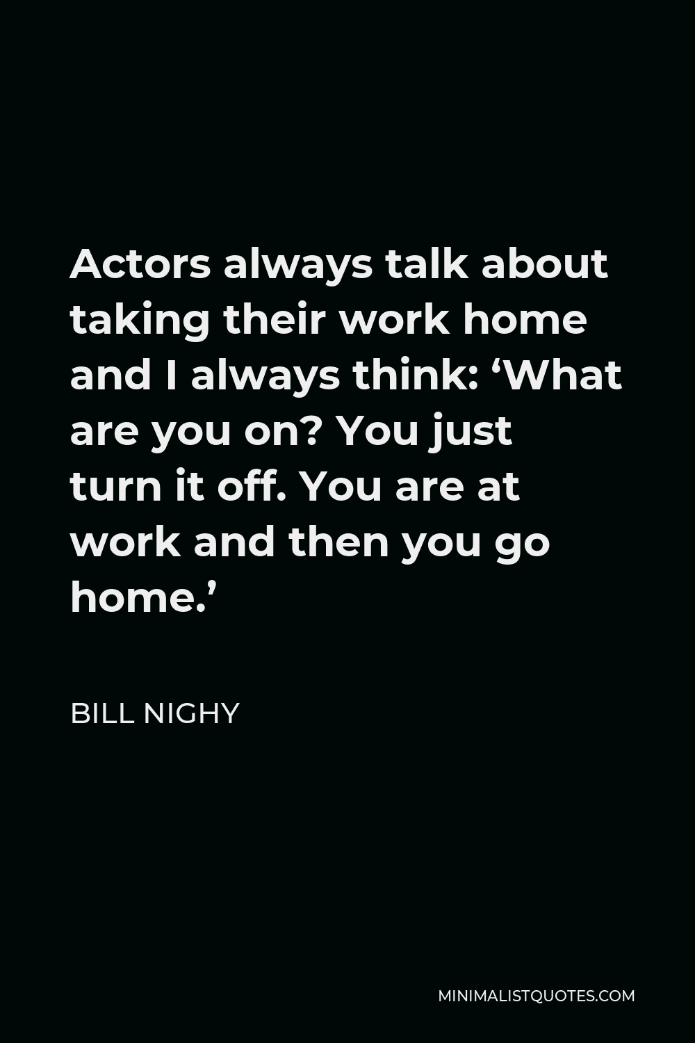 Bill Nighy Quote - Actors always talk about taking their work home and I always think: ‘What are you on? You just turn it off. You are at work and then you go home.’