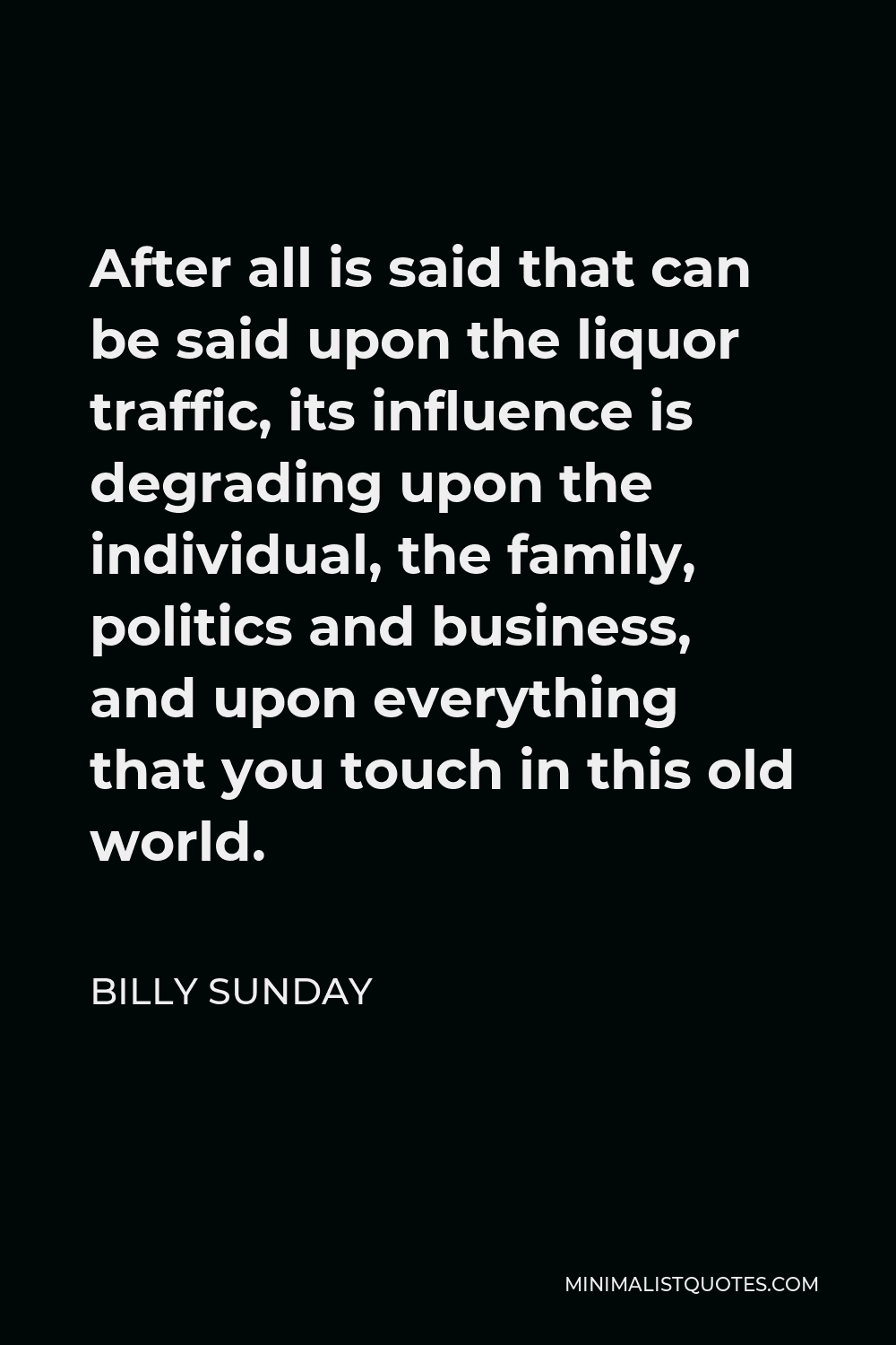 Billy Sunday Quote - After all is said that can be said upon the liquor traffic, its influence is degrading upon the individual, the family, politics and business, and upon everything that you touch in this old world.
