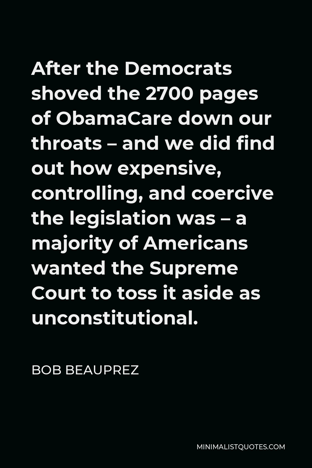Bob Beauprez Quote - After the Democrats shoved the 2700 pages of ObamaCare down our throats – and we did find out how expensive, controlling, and coercive the legislation was – a majority of Americans wanted the Supreme Court to toss it aside as unconstitutional.