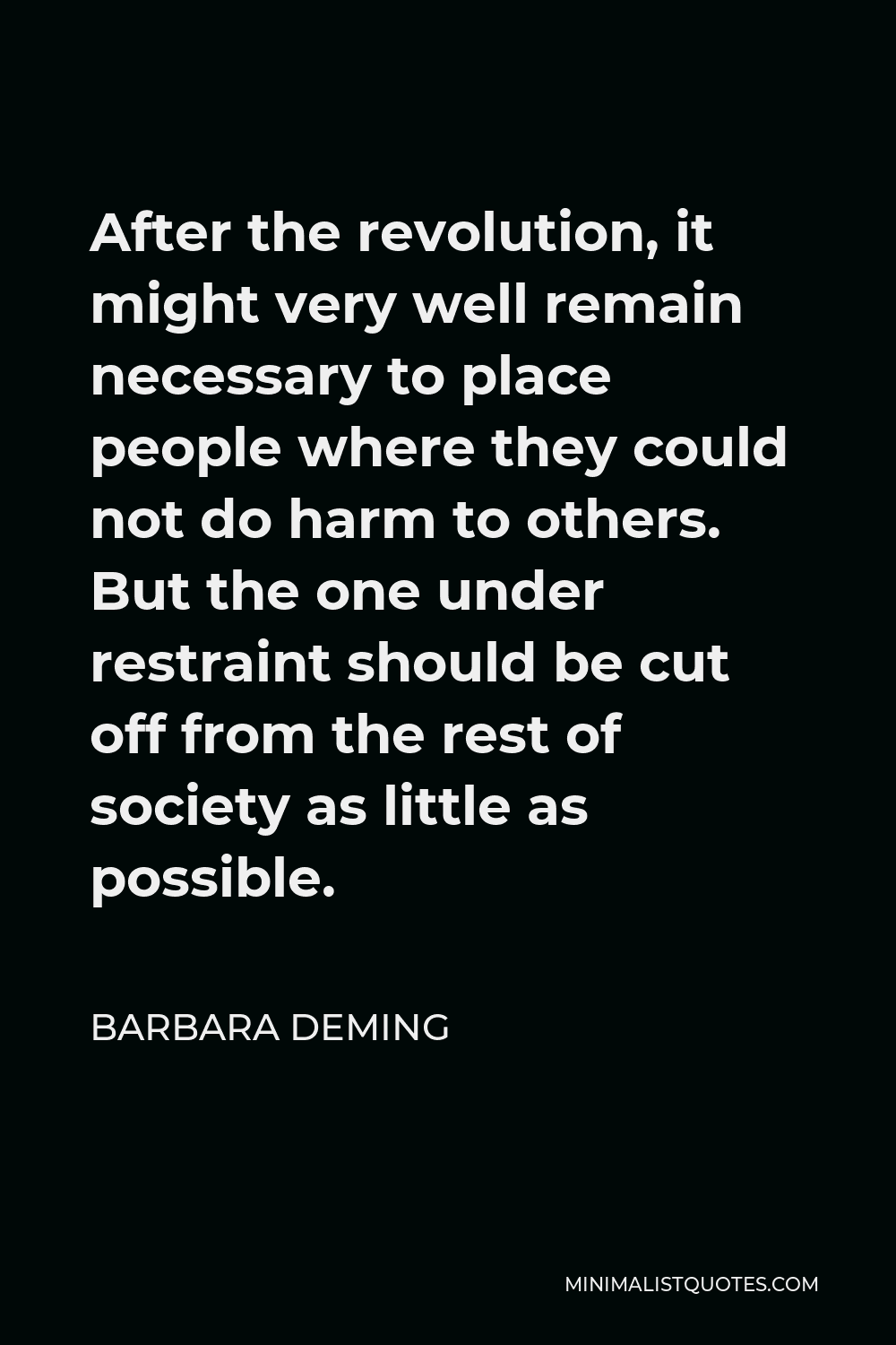Barbara Deming Quote - After the revolution, it might very well remain necessary to place people where they could not do harm to others. But the one under restraint should be cut off from the rest of society as little as possible.