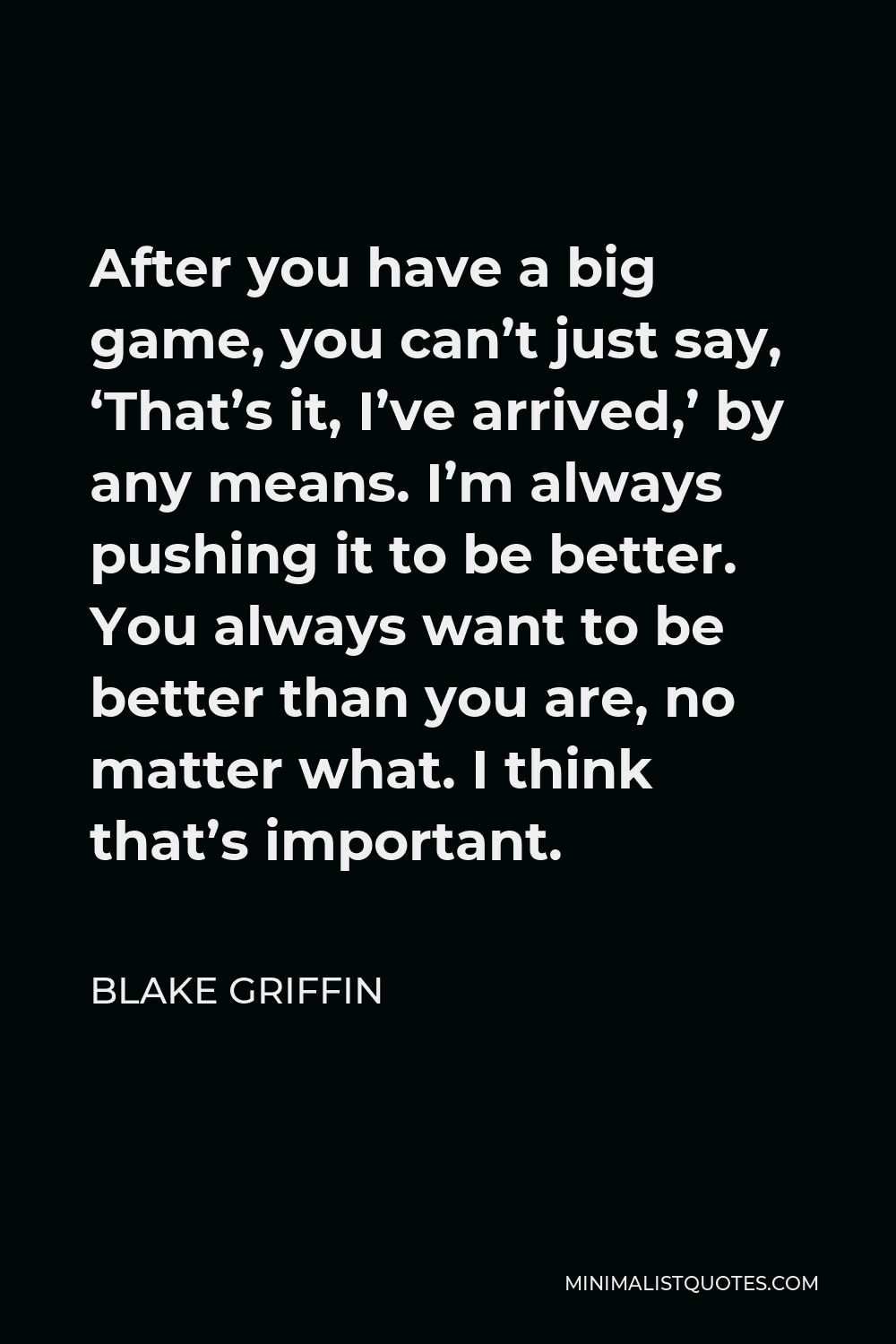 Blake Griffin Quote - After you have a big game, you can’t just say, ‘That’s it, I’ve arrived,’ by any means. I’m always pushing it to be better. You always want to be better than you are, no matter what. I think that’s important.