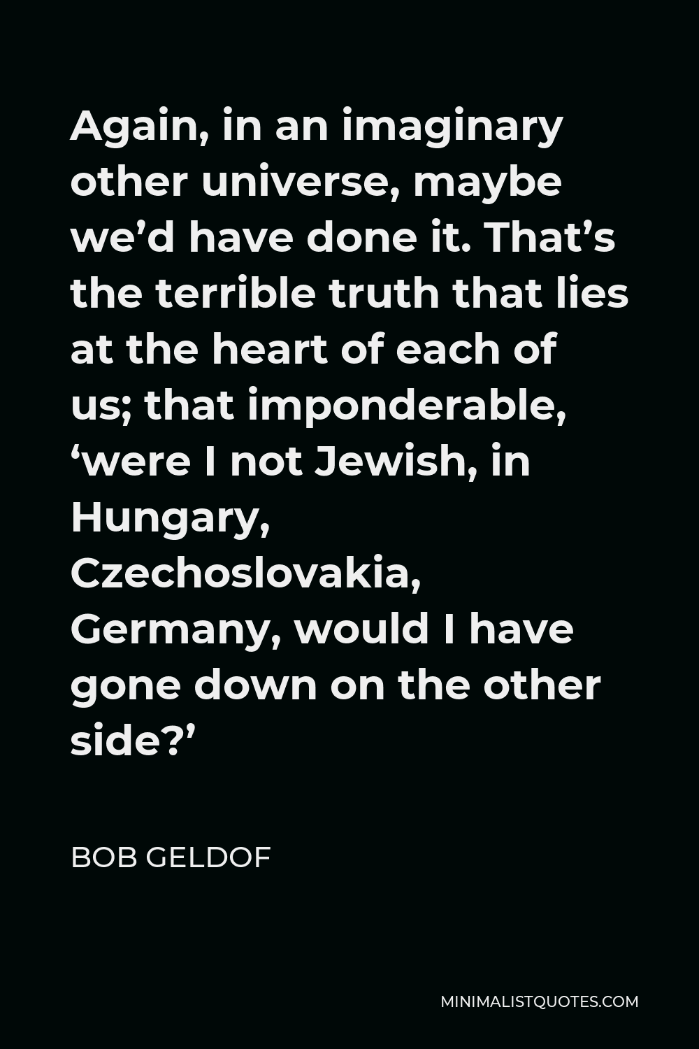 Bob Geldof Quote - Again, in an imaginary other universe, maybe we’d have done it. That’s the terrible truth that lies at the heart of each of us; that imponderable, ‘were I not Jewish, in Hungary, Czechoslovakia, Germany, would I have gone down on the other side?’
