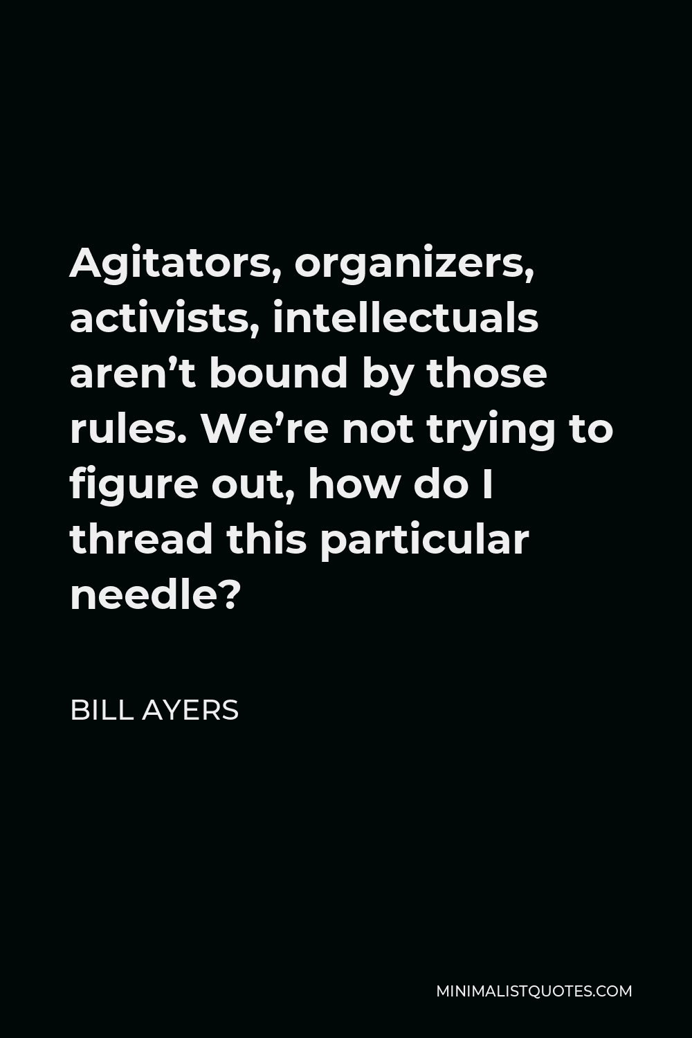 Bill Ayers Quote - Agitators, organizers, activists, intellectuals aren’t bound by those rules. We’re not trying to figure out, how do I thread this particular needle?