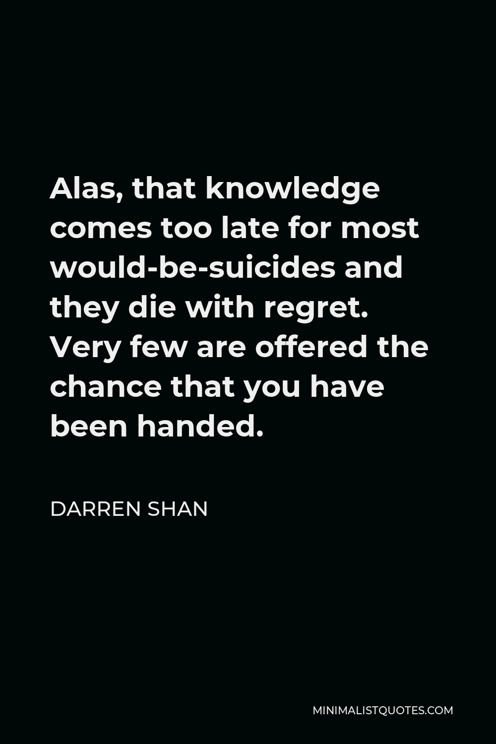 Darren Shan Quote - Alas, that knowledge comes too late for most would-be-suicides and they die with regret. Very few are offered the chance that you have been handed.