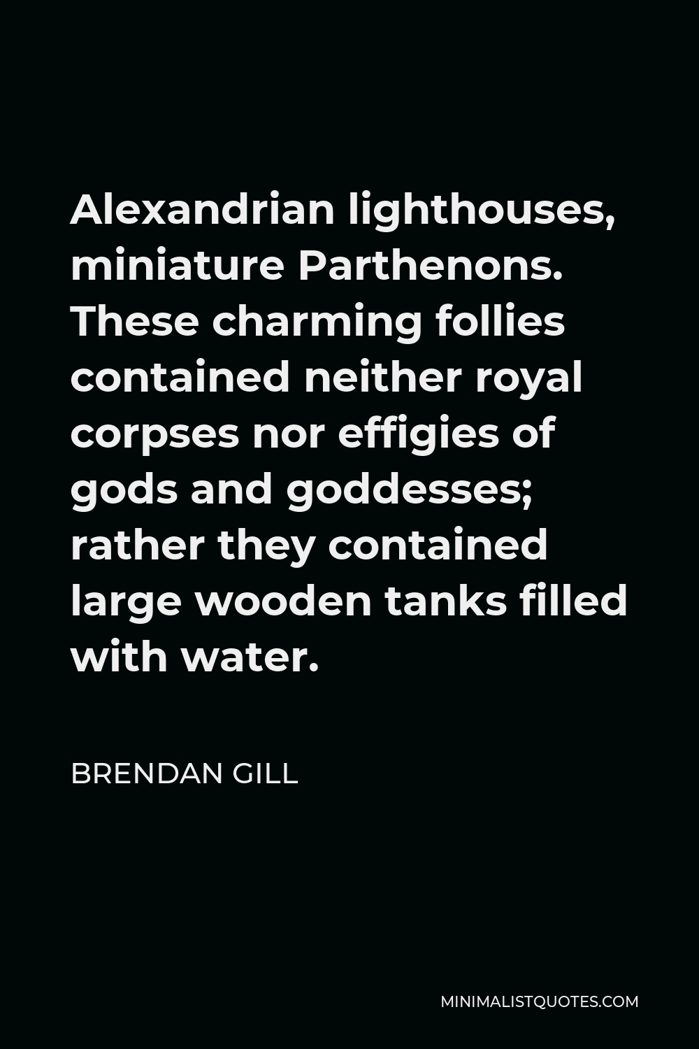 Brendan Gill Quote - Alexandrian lighthouses, miniature Parthenons. These charming follies contained neither royal corpses nor effigies of gods and goddesses; rather they contained large wooden tanks filled with water.
