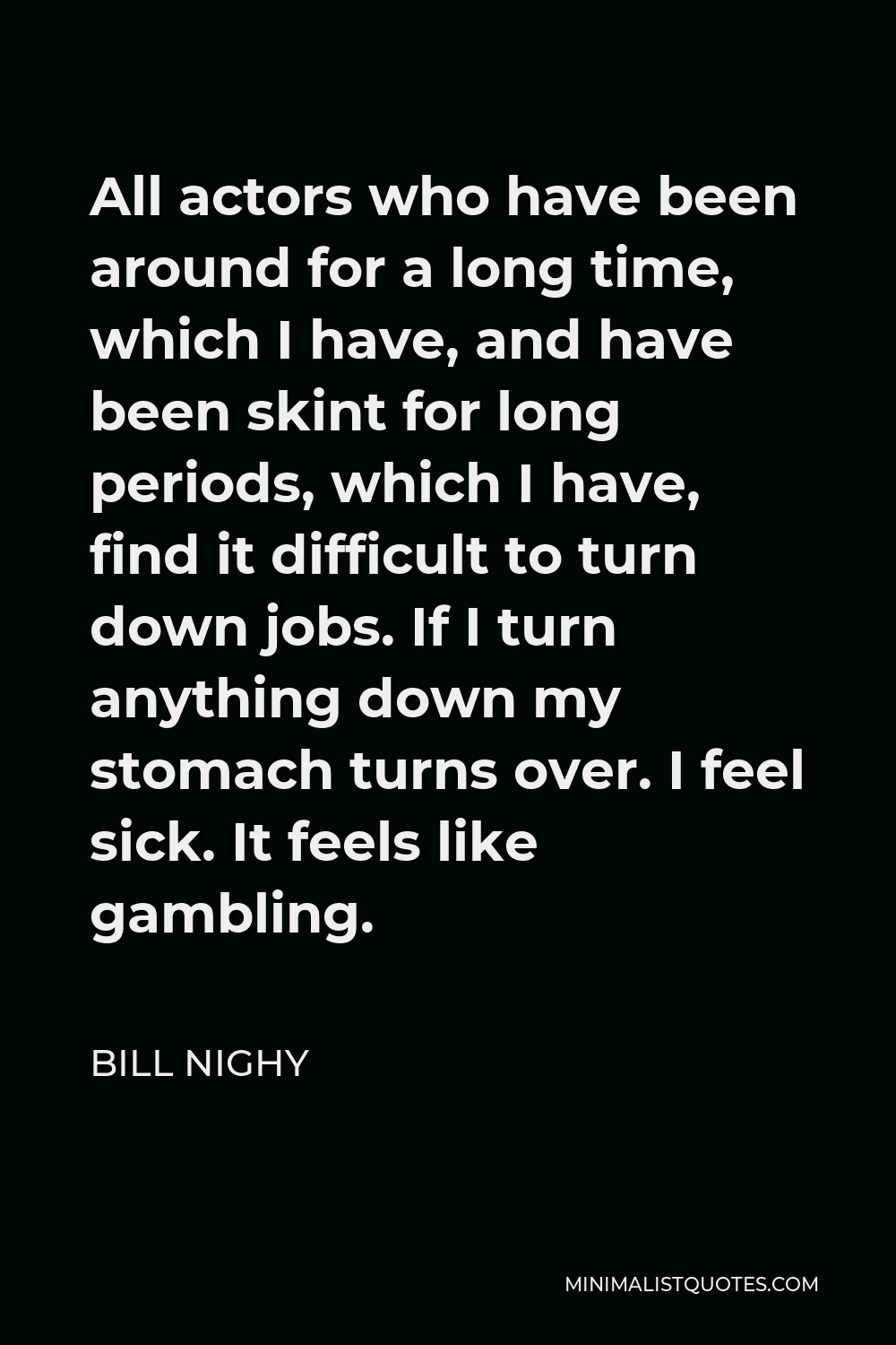 Bill Nighy Quote - All actors who have been around for a long time, which I have, and have been skint for long periods, which I have, find it difficult to turn down jobs. If I turn anything down my stomach turns over. I feel sick. It feels like gambling.