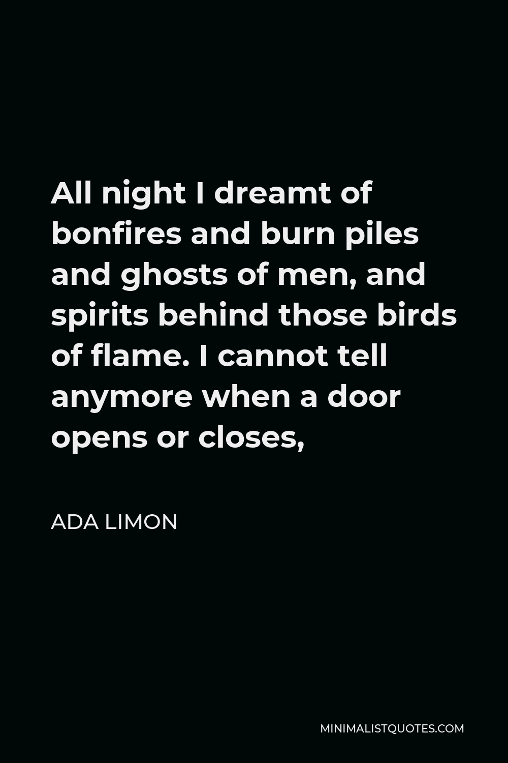Ada Limon Quote - All night I dreamt of bonfires and burn piles and ghosts of men, and spirits behind those birds of flame. I cannot tell anymore when a door opens or closes,