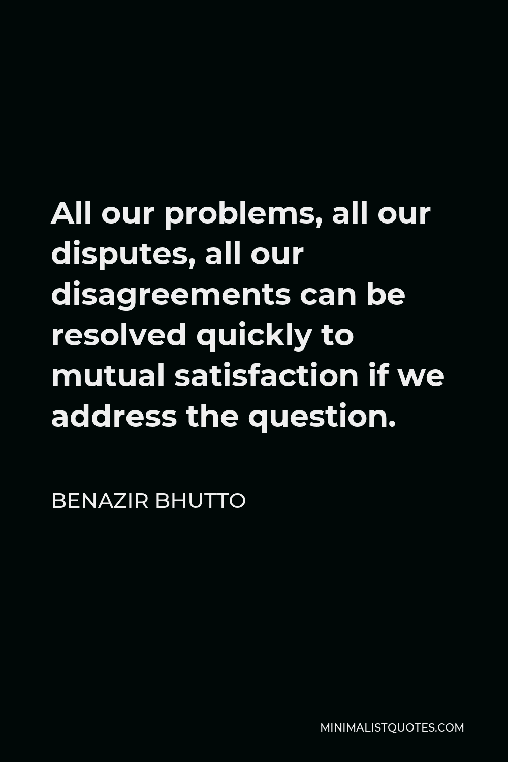 Benazir Bhutto Quote - All our problems, all our disputes, all our disagreements can be resolved quickly to mutual satisfaction if we address the question.